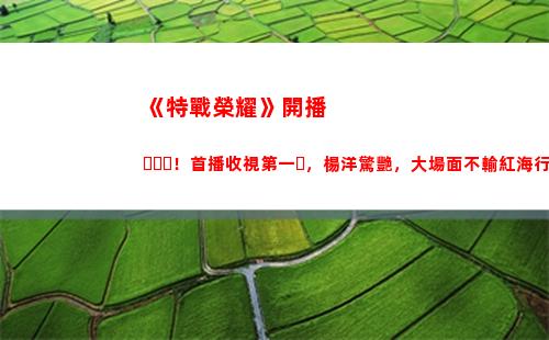《特戰榮耀》開播！首播收視第一，楊洋驚艷，大場面不輸紅海行動(《特戰榮耀》今晚幾點開播)